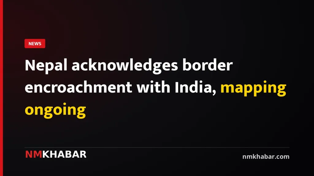 Nepal acknowledges border encroachment with India, mapping ongoing